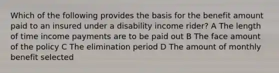 Which of the following provides the basis for the benefit amount paid to an insured under a disability income rider? A The length of time income payments are to be paid out B The face amount of the policy C The elimination period D The amount of monthly benefit selected