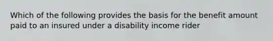 Which of the following provides the basis for the benefit amount paid to an insured under a disability income rider