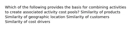 Which of the following provides the basis for combining activities to create associated activity cost pools? Similarity of products Similarity of geographic location Similarity of customers Similarity of cost drivers