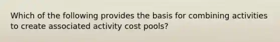 Which of the following provides the basis for combining activities to create associated activity cost pools?