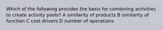 Which of the following provides the basis for combining activities to create activity pools? A similarity of products B similarity of function C cost drivers D number of operations