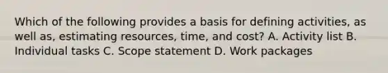 Which of the following provides a basis for defining activities, as well as, estimating resources, time, and cost? A. Activity list B. Individual tasks C. Scope statement D. Work packages