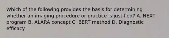 Which of the following provides the basis for determining whether an imaging procedure or practice is justified? A. NEXT program B. ALARA concept C. BERT method D. Diagnostic efficacy