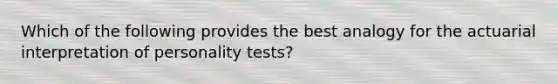 Which of the following provides the best analogy for the actuarial interpretation of personality tests?