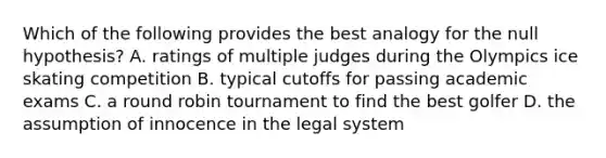 Which of the following provides the best analogy for the null hypothesis? A. ratings of multiple judges during the Olympics ice skating competition B. typical cutoffs for passing academic exams C. a round robin tournament to find the best golfer D. the assumption of innocence in the legal system