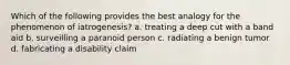 Which of the following provides the best analogy for the phenomenon of iatrogenesis? a. treating a deep cut with a band aid b. surveilling a paranoid person c. radiating a benign tumor d. fabricating a disability claim