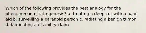 Which of the following provides the best analogy for the phenomenon of iatrogenesis? a. treating a deep cut with a band aid b. surveilling a paranoid person c. radiating a benign tumor d. fabricating a disability claim