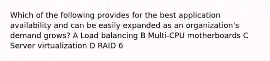 Which of the following provides for the best application availability and can be easily expanded as an organization's demand grows? A Load balancing B Multi-CPU motherboards C Server virtualization D RAID 6