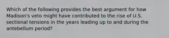 Which of the following provides the best argument for how Madison's veto might have contributed to the rise of U.S. sectional tensions in the years leading up to and during the antebellum period?