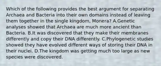 Which of the following provides the best argument for separating Archaea and Bacteria into their own domains instead of leaving them together in the single kingdom, Monera? A.Genetic analyses showed that Archaea are much more ancient than Bacteria. B.It was discovered that they make their membranes differently and copy their DNA differently. C.Phylogenetic studies showed they have evolved different ways of storing their DNA in their nuclei. D.The kingdom was getting much too large as new species were discovered.