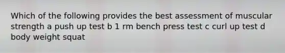 Which of the following provides the best assessment of muscular strength a push up test b 1 rm bench press test c curl up test d body weight squat