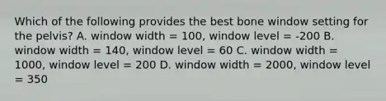 Which of the following provides the best bone window setting for the pelvis? A. window width = 100, window level = -200 B. window width = 140, window level = 60 C. window width = 1000, window level = 200 D. window width = 2000, window level = 350