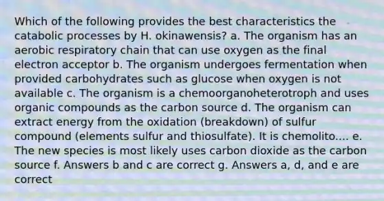 Which of the following provides the best characteristics the catabolic processes by H. okinawensis? a. The organism has an aerobic respiratory chain that can use oxygen as the final electron acceptor b. The organism undergoes fermentation when provided carbohydrates such as glucose when oxygen is not available c. The organism is a chemoorganoheterotroph and uses organic compounds as the carbon source d. The organism can extract energy from the oxidation (breakdown) of sulfur compound (elements sulfur and thiosulfate). It is chemolito.... e. The new species is most likely uses carbon dioxide as the carbon source f. Answers b and c are correct g. Answers a, d, and e are correct