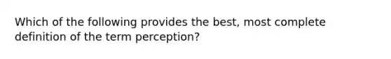 Which of the following provides the best, most complete definition of the term perception?