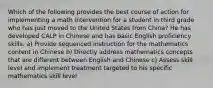 Which of the following provides the best course of action for implementing a math intervention for a student in third grade who has just moved to the United States from China? He has developed CALP in Chinese and has basic English proficiency skills. a) Provide sequenced instruction for the mathematics content in Chinese b) Directly address mathematics concepts that are different between English and Chinese c) Assess skill level and implement treatment targeted to his specific mathematics skill level