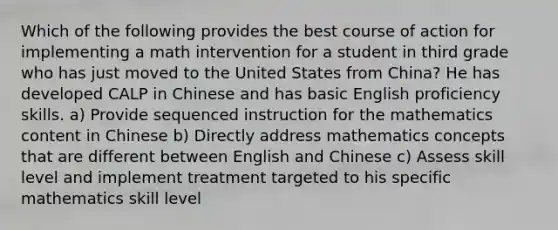 Which of the following provides the best course of action for implementing a math intervention for a student in third grade who has just moved to the United States from China? He has developed CALP in Chinese and has basic English proficiency skills. a) Provide sequenced instruction for the mathematics content in Chinese b) Directly address mathematics concepts that are different between English and Chinese c) Assess skill level and implement treatment targeted to his specific mathematics skill level