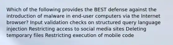 Which of the following provides the BEST defense against the introduction of malware in end-user computers via the Internet browser? Input validation checks on structured query language injection Restricting access to social media sites Deleting temporary files Restricting execution of mobile code