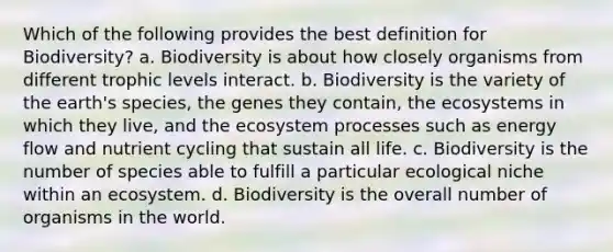 Which of the following provides the best definition for Biodiversity? a. Biodiversity is about how closely organisms from different trophic levels interact. b. Biodiversity is the variety of the earth's species, the genes they contain, the ecosystems in which they live, and the ecosystem processes such as energy flow and nutrient cycling that sustain all life. c. Biodiversity is the number of species able to fulfill a particular ecological niche within an ecosystem. d. Biodiversity is the overall number of organisms in the world.