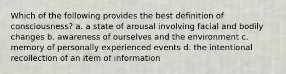 Which of the following provides the best definition of consciousness? a. a state of arousal involving facial and bodily changes b. awareness of ourselves and the environment c. memory of personally experienced events d. the intentional recollection of an item of information
