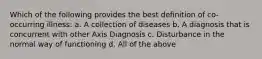 Which of the following provides the best definition of co-occurring illness: a. A collection of diseases b. A diagnosis that is concurrent with other Axis Diagnosis c. Disturbance in the normal way of functioning d. All of the above