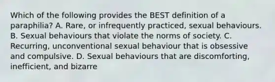 Which of the following provides the BEST definition of a paraphilia? A. Rare, or infrequently practiced, sexual behaviours. B. Sexual behaviours that violate the norms of society. C. Recurring, unconventional sexual behaviour that is obsessive and compulsive. D. Sexual behaviours that are discomforting, inefficient, and bizarre