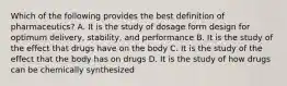 Which of the following provides the best definition of pharmaceutics? A. It is the study of dosage form design for optimum delivery, stability, and performance B. It is the study of the effect that drugs have on the body C. It is the study of the effect that the body has on drugs D. It is the study of how drugs can be chemically synthesized