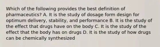 Which of the following provides the best definition of pharmaceutics? A. It is the study of dosage form design for optimum delivery, stability, and performance B. It is the study of the effect that drugs have on the body C. It is the study of the effect that the body has on drugs D. It is the study of how drugs can be chemically synthesized