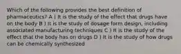 Which of the following provides the best definition of pharmaceutics? A ) It is the study of the effect that drugs have on the body B ) It is the study of dosage form design, including associated manufacturing techniques C ) It is the study of the effect that the body has on drugs D ) It is the study of how drugs can be chemically synthesized