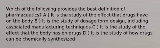 Which of the following provides the best definition of pharmaceutics? A ) It is the study of the effect that drugs have on the body B ) It is the study of dosage form design, including associated manufacturing techniques C ) It is the study of the effect that the body has on drugs D ) It is the study of how drugs can be chemically synthesized