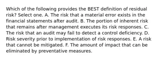 Which of the following provides the BEST definition of residual risk? Select one. A. The risk that a material error exists in the financial statements after audit. B. The portion of inherent risk that remains after management executes its risk responses. C. The risk that an audit may fail to detect a control deficiency. D. Risk severity prior to implementation of risk responses. E. A risk that cannot be mitigated. F. The amount of impact that can be eliminated by preventative measures.