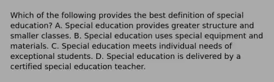 Which of the following provides the best definition of special education? A. Special education provides greater structure and smaller classes. B. Special education uses special equipment and materials. C. Special education meets individual needs of exceptional students. D. Special education is delivered by a certified special education teacher.