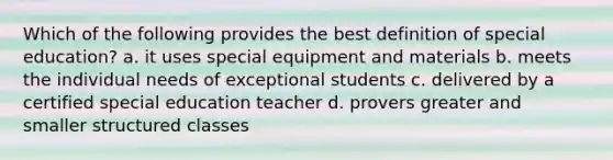 Which of the following provides the best definition of special education? a. it uses special equipment and materials b. meets the individual needs of exceptional students c. delivered by a certified special education teacher d. provers greater and smaller structured classes