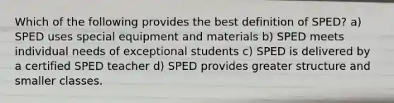 Which of the following provides the best definition of SPED? a) SPED uses special equipment and materials b) SPED meets individual needs of exceptional students c) SPED is delivered by a certified SPED teacher d) SPED provides greater structure and smaller classes.