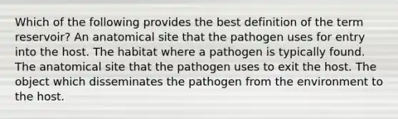 Which of the following provides the best definition of the term reservoir? An anatomical site that the pathogen uses for entry into the host. The habitat where a pathogen is typically found. The anatomical site that the pathogen uses to exit the host. The object which disseminates the pathogen from the environment to the host.