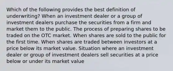 Which of the following provides the best definition of underwriting? When an investment dealer or a group of investment dealers purchase the securities from a firm and market them to the public. The process of preparing shares to be traded on the OTC market. When shares are sold to the public for the first time. When shares are traded between investors at a price below its market value. Situation where an investment dealer or group of investment dealers sell securities at a price below or under its market value