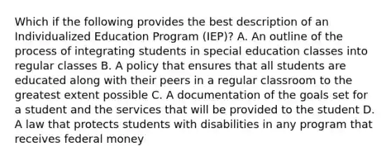 Which if the following provides the best description of an Individualized Education Program (IEP)? A. An outline of the process of integrating students in special education classes into regular classes B. A policy that ensures that all students are educated along with their peers in a regular classroom to the greatest extent possible C. A documentation of the goals set for a student and the services that will be provided to the student D. A law that protects students with disabilities in any program that receives federal money