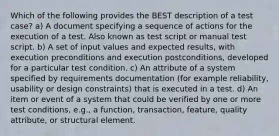 Which of the following provides the BEST description of a test case? a) A document specifying a sequence of actions for the execution of a test. Also known as test script or manual test script. b) A set of input values and expected results, with execution preconditions and execution postconditions, developed for a particular test condition. c) An attribute of a system specified by requirements documentation (for example reliability, usability or design constraints) that is executed in a test. d) An item or event of a system that could be verified by one or more test conditions, e.g., a function, transaction, feature, quality attribute, or structural element.