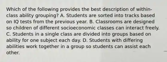 Which of the following provides the best description of within-class ability grouping? A. Students are sorted into tracks based on IQ tests from the previous year. B. Classrooms are designed so children of different socioeconomic classes can interact freely. C. Students in a single class are divided into groups based on ability for one subject each day. D. Students with differing abilities work together in a group so students can assist each other.