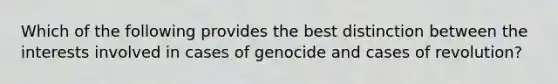 Which of the following provides the best distinction between the interests involved in cases of genocide and cases of revolution?