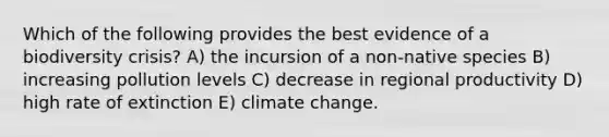 Which of the following provides the best evidence of a biodiversity crisis? A) the incursion of a non-native species B) increasing pollution levels C) decrease in regional productivity D) high rate of extinction E) climate change.