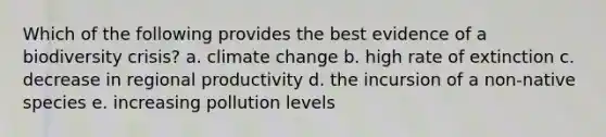 Which of the following provides the best evidence of a biodiversity crisis? a. climate change b. high rate of extinction c. decrease in regional productivity d. the incursion of a non-native species e. increasing pollution levels