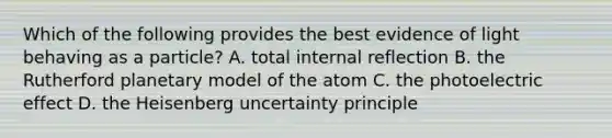 Which of the following provides the best evidence of light behaving as a particle? A. total internal reflection B. the Rutherford planetary model of the atom C. the photoelectric effect D. the Heisenberg uncertainty principle