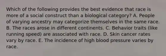 Which of the following provides the best evidence that race is more of a social construct than a biological category? A. People of varying ancestry may categorize themselves in the same race. B. The races arose in different continents. C. Behavior traits (like running speed) are associated with race. D. Skin cancer rates vary by race. E. The incidence of high blood pressure varies by race.