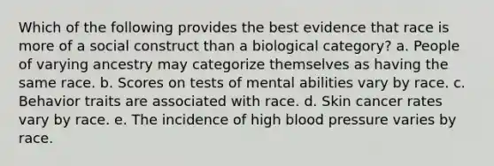 Which of the following provides the best evidence that race is more of a social construct than a biological category? a. People of varying ancestry may categorize themselves as having the same race. b. Scores on tests of mental abilities vary by race. c. Behavior traits are associated with race. d. Skin cancer rates vary by race. e. The incidence of high blood pressure varies by race.