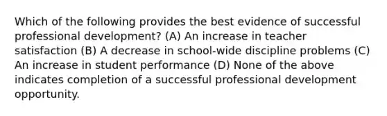 Which of the following provides the best evidence of successful professional development? (A) An increase in teacher satisfaction (B) A decrease in school-wide discipline problems (C) An increase in student performance (D) None of the above indicates completion of a successful professional development opportunity.