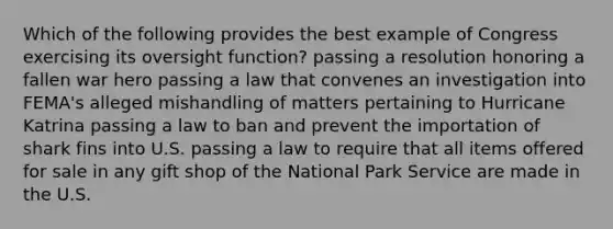 Which of the following provides the best example of Congress exercising its oversight function? passing a resolution honoring a fallen war hero passing a law that convenes an investigation into FEMA's alleged mishandling of matters pertaining to Hurricane Katrina passing a law to ban and prevent the importation of shark fins into U.S. passing a law to require that all items offered for sale in any gift shop of the National Park Service are made in the U.S.