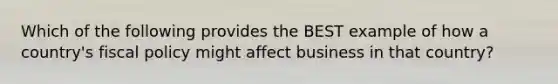 Which of the following provides the BEST example of how a country's fiscal policy might affect business in that country?