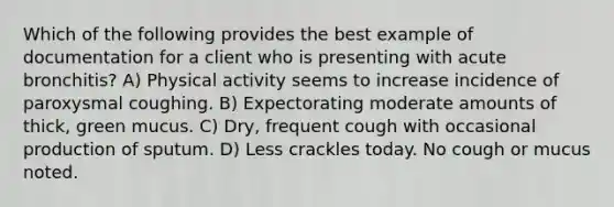 Which of the following provides the best example of documentation for a client who is presenting with acute bronchitis? A) Physical activity seems to increase incidence of paroxysmal coughing. B) Expectorating moderate amounts of thick, green mucus. C) Dry, frequent cough with occasional production of sputum. D) Less crackles today. No cough or mucus noted.