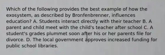 Which of the following provides the best example of how the exosystem, as described by Bronfenbrenner, influences education? A. Students interact directly with their teacher B. A parent and child meet with the child's teacher after school C. A student's grades plummet soon after his or her parents file for divorce. D. The local government approves increased funding for public school libraries.