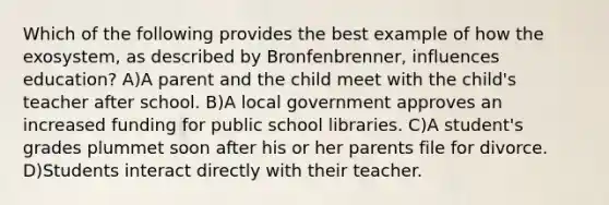 Which of the following provides the best example of how the exosystem, as described by Bronfenbrenner, influences education? A)A parent and the child meet with the child's teacher after school. B)A local government approves an increased funding for public school libraries. C)A student's grades plummet soon after his or her parents file for divorce. D)Students interact directly with their teacher.